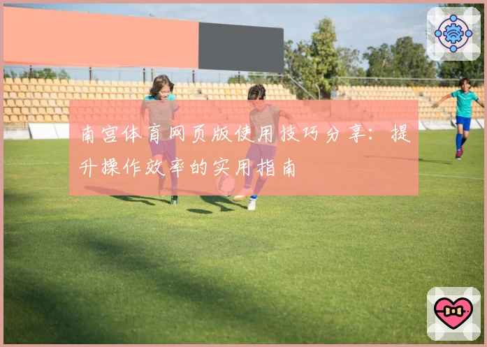 南宫体育网页版使用技巧分享：提升操作效率的实用指南