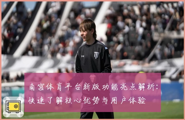 南宫体育平台新版功能亮点解析：快速了解核心优势与用户体验