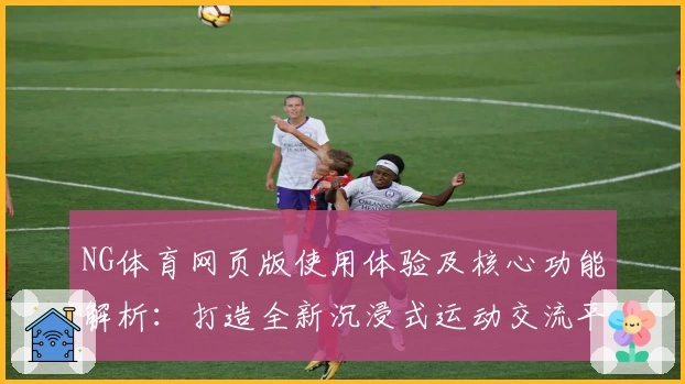 NG体育网页版使用体验及核心功能解析：打造全新沉浸式运动交流平台