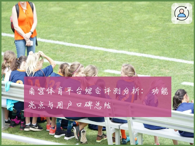 南宫体育平台综合评测分析：功能亮点与用户口碑总结