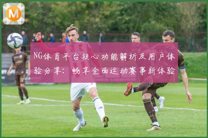 NG体育平台核心功能解析及用户体验分享：畅享全面运动赛事新体验