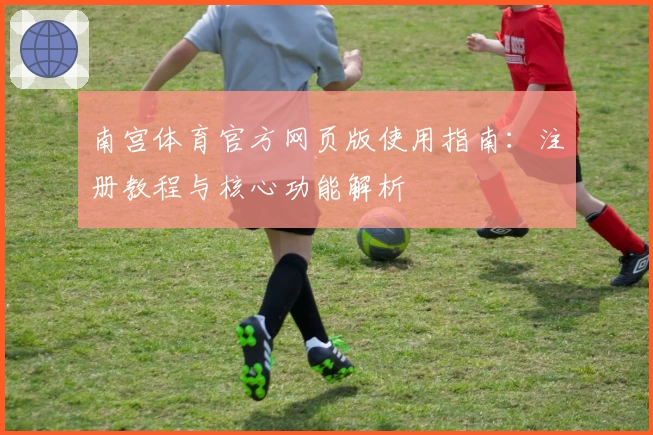 南宫体育官方网页版使用指南：注册教程与核心功能解析